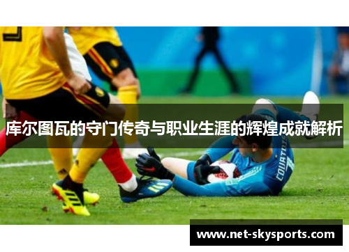 库尔图瓦的守门传奇与职业生涯的辉煌成就解析
